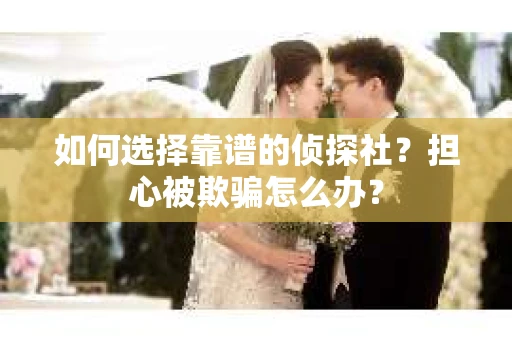 如何选择靠谱的侦探社？担心被欺骗怎么办？