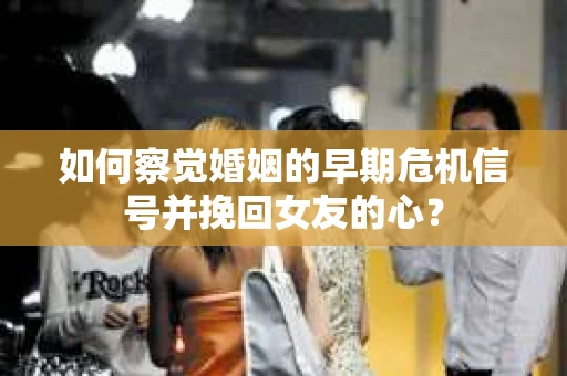 如何察觉婚姻的早期危机信号并挽回女友的心？