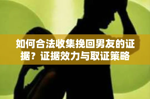 如何合法收集挽回男友的证据？证据效力与取证策略
