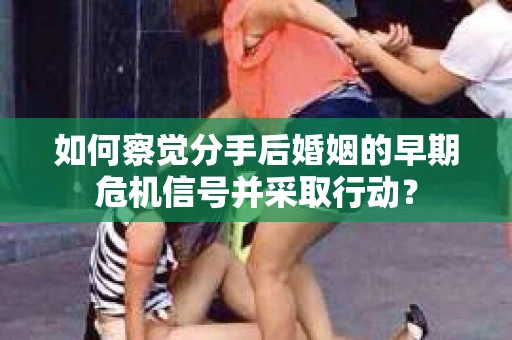 如何察觉分手后婚姻的早期危机信号并采取行动？