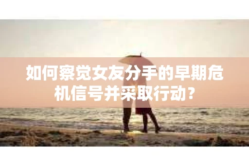 如何察觉女友分手的早期危机信号并采取行动？