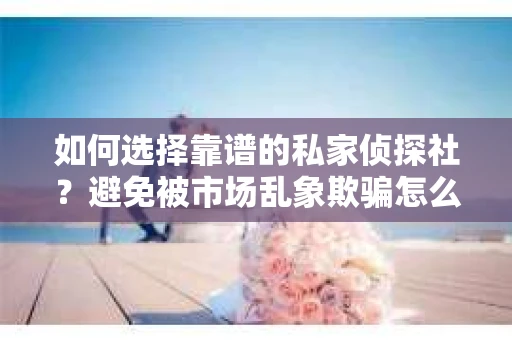 如何选择靠谱的私家侦探社？避免被市场乱象欺骗怎么办？