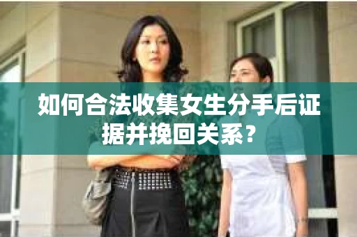 如何合法收集女生分手后证据并挽回关系？