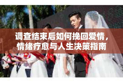 调查结束后如何挽回爱情,情绪疗愈与人生决策指南 调查结束后如何挽回爱情,情绪疗愈与人生决策指南