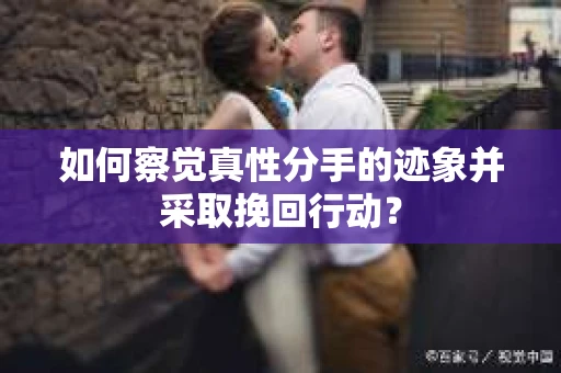 如何察觉真性分手的迹象并采取挽回行动？