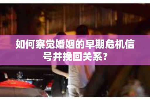 如何察觉婚姻的早期危机信号并挽回关系？