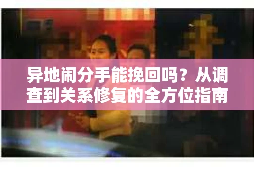异地闹分手能挽回吗？从调查到关系修复的全方位指南