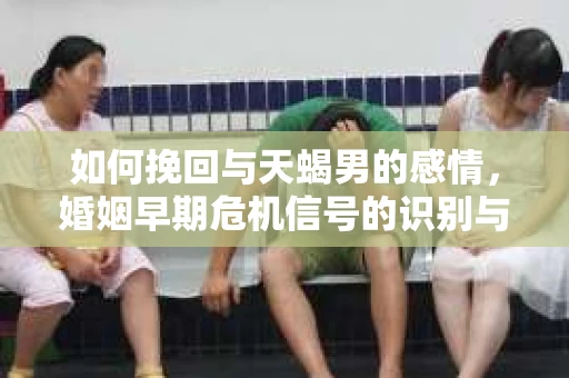 如何挽回与天蝎男的感情，婚姻早期危机信号的识别与应对