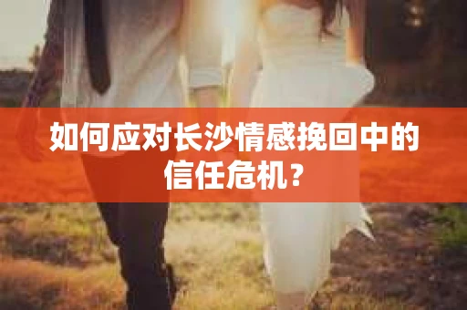 如何应对长沙情感挽回中的信任危机？