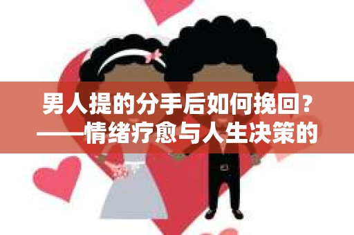 男人提的分手后如何挽回?——情绪疗愈与人生决策的干货指南 男人提的分手后如何挽回?——情绪疗愈与人生决策的干货指南