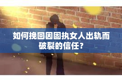 如何挽回因固执女人出轨而破裂的信任？
