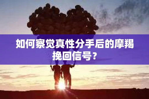 如何察觉真性分手后的摩羯挽回信号？