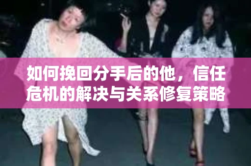 如何挽回分手后的他，信任危机的解决与关系修复策略