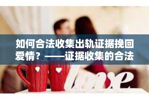 如何合法收集出轨证据挽回爱情？——证据收集的合法性与有效性解析