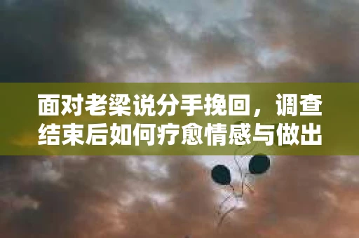 面对老梁说分手挽回，调查结束后如何疗愈情感与做出人生决策？