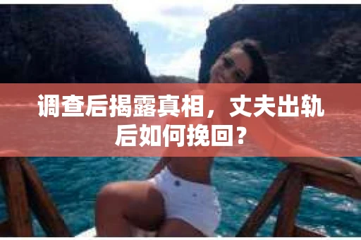 调查后揭露真相，丈夫出轨后如何挽回？