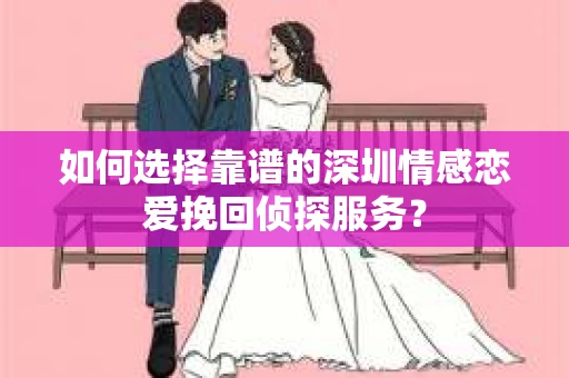 如何选择靠谱的深圳情感恋爱挽回侦探服务？
