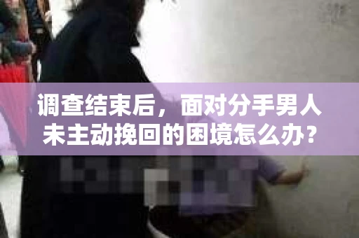 调查结束后，面对分手男人未主动挽回的困境怎么办？