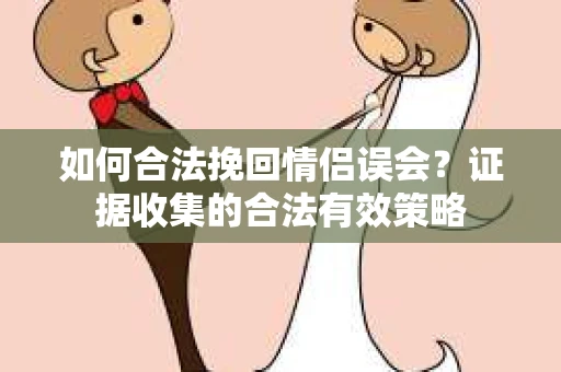 如何合法挽回情侣误会？证据收集的合法有效策略
