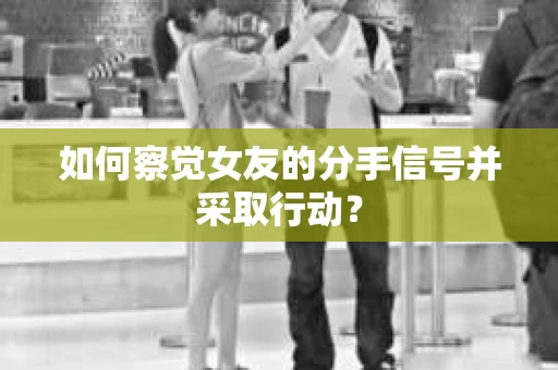 如何察觉女友的分手信号并采取行动？
