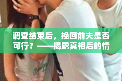 调查结束后，挽回前夫是否可行？——揭露真相后的情感疗愈与人生决策