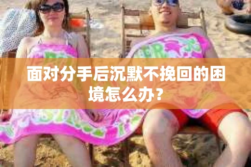 面对分手后沉默不挽回的困境怎么办? 面对分手后沉默不挽回的困境怎么办?