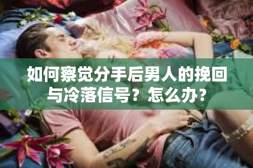 如何察觉分手后男人的挽回与冷落信号？怎么办？