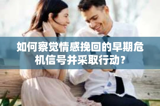 如何察觉情感挽回的早期危机信号并采取行动？