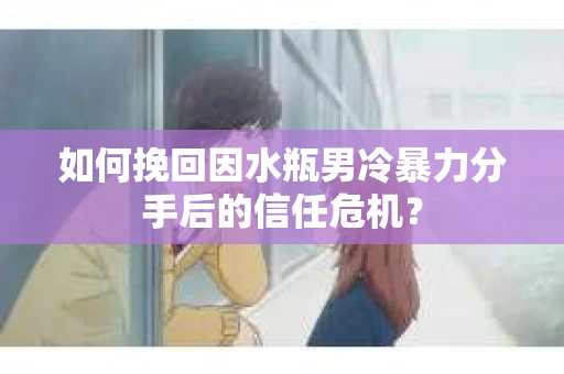 如何挽回因水瓶男冷暴力分手后的信任危机？