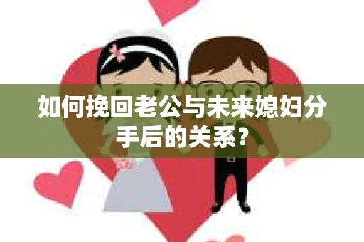 如何挽回老公与未来媳妇分手后的关系？