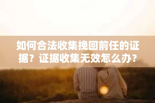 如何合法收集挽回前任的证据？证据收集无效怎么办？