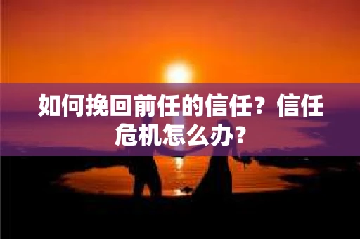 如何挽回前任的信任？信任危机怎么办？