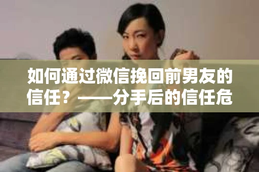 如何通过微信挽回前男友的信任？——分手后的信任危机解决方案